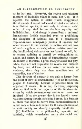AN INTRODUCTION TO PHILOSOPHY 
as its last end. Moreover, the source and ultimate 
measure of Buddhist ethics is man, not God. If it 
rejected the system of castes which exaggerated 
the demands of social order and divided man almost 
into distinct species, it was only to dissolve social 
order of any kind in an absolute equality and 
individualism. And though it prescribed a universal 
benevolence (which extended even to prohibiting 
the slaughter of animals and to a compulsory 
vegetarianism), almsgiving, pardon of injuries, and 
non-resistance to the wicked, its motive was not love 
of one's neighbour as such, whose positive good and 
(by imphcation) existence we are bound to will, but 
to escape suffering to oneself by extinguishing all 
action and energy in a kind of humanitarian ecstasy. 
Buddhism is, therefore, a proof that gentleness and pity, 
when they are not regulated by reason and dictated 
by love, can deform human nature as much as 
violence, since they are then manifestations of 
cowardice, not of charity. 
This doctrine of despair is not only a heresy from 
the point of view of Brahmanism ; it is an intellectual 
plague to humanity, because it proceeds from the 
negation of reason. It is not, therefore, surprising 
that we find in it the majority of the fundamental 
errors by which contemporary attacks on reason are 
inspired. If at the present day it has found a warm 
welcome among certain circles in Europe, it is because 
all those who hope to derive from humanitarianism a 
moral code of human kindness for the acceptance of an 
atheistic society are already implicitly Buddhists. 
(iii) Buddhism is a philosophy, agnostic and 
atheistic, which nevertheless usurps the social and 
36 
 