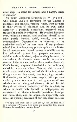 PRE -PHILOSOPHIC THOUGHT 
must keep it a secret for himself and a narrow circle 
of initiates.* 
No doubt Confucius (Kung-fu-tse, 551-479 B.C.), 
who, unlike Lao-Tse, represents for the Chinese a 
moderate and practical wisdom (which, from its place 
in their system of education and its own active 
character, is generally accessible), preserved many 
truths of the primitive wisdom. He avoided, however, 
every ultimate question, and confined himself to an 
ethic purely human, social, earthly, and even 
commonplace. Opportunism, he observes, is the 
distinctive mark of the wise man. Every predeter-mined 
line of action, every preconception is a mistake. 
In all matters one should pursue a middle course, 
live unfettered by one fixed purpose, embrace no 
opinion with enthusiasm, reject nothing because it is 
antipathetic, do whatever seems best in the circum-stances 
of the moment and as the situation demands. 
Confucianism, a system intended for the multitude, 
ended in pure materialism. Taoism, which claimed 
to address a small circle, and which, if the interpreta-tion 
given above be correct, constitutes, together with 
Brahmanism, one of the most singular attempts ever 
made by man to attain, in that ignorance of love 
which seems an aboriginal characteristic of Oriental 
thought, a wisdom exclusively of the intellect, by 
which he could deify himself in metaphysics, has 
experienced in China alternate periods of triumph 
and persecution, and has organised, apparently ever 
since the opening centuries of our era, secret societies 
* " Empty their heads, and fill their bellies," was Lao-Tse's advice 
to a statesman ; 
" weaken their minds and strengthen their sinews. 
To teach the people is to ruin the State." 
41 
 