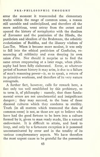 PRE-PHILOSOPHIG THOUGHT 
error the moment it transcended the elementary 
truths within the range of common sense, a reason 
still unstable and undisciplined, and therefore all the 
more ambitious, went astray from the outset and 
opened the history of metaphysics with the dualism 
of Zoroaster and the pessimism of the Hindu, the 
pantheism and idealism of the Brahmans, the atheistic 
evolutionism of Buddha, and the illusory wisdom of 
Lao-Tse. When it became more modest, it was only 
to fall into the ethical positivism of Confucius, re-nouncing 
all sublimity and even denying its own 
raison d'etre. Nor should it surprise us to find the 
same errors reappearing at a later stage, v/hen philo-sophy 
had been fully elaborated. Error, at whatever 
period ofhuman history it may arise, is due to a failure 
of man's reasoning power—is, so to speak, a return of 
its primitive weakness, and therefore of its very nature 
retrograde. 
A further fact, however, calls for remark here, a 
fact only too well established by this prehistory, so 
to term it, of philosophy : namely, that these funda-mental 
errors are not unsubstantial and insignificant 
dangers ; they may succeed, to the bane of those 
diseased cultures which they condem.n to sterility. 
Truth (in all matters which transcend the data of 
common sense) is not, as those are apt to beheve who 
have had the good fortune to be bom into a culture 
formed by it, given to man ready made, like a natural 
endowment. It is difficult to attain, and hard to 
keep, and only by a fortunate exception is it possessed 
uncontaminated by error and in the totahty of its 
various complementary aspects. We have therefore 
the most urgent cause to be grateful for the possession 
43 
 