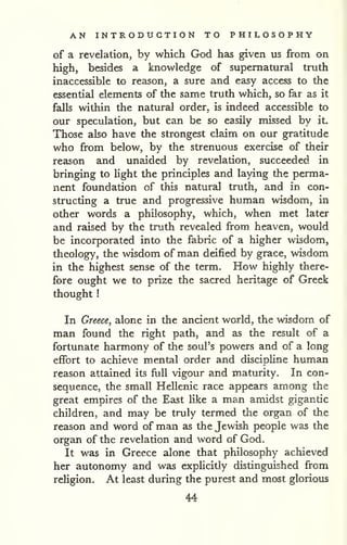 AN INTRODUCTION TO PHILOSOPHY 
of a revelation, by which God has given us from on 
high, besides a knowledge of supernatural truth 
inaccessible to reason, a sure and easy access to the 
essential elements of the same truth which, so far as it 
falls within the natural order, is indeed accessible to 
our speculation, but can be so easily missed by it. 
Those also have the strongest claim on our gratitude 
who from below, by the strenuous exercise of their 
reason and unaided by revelation, succeeded in 
bringing to light the principles and laying the perma-nent 
foundation of this natural truth, and in con-structing 
a true and progressive human wisdom, in 
other words a philosophy, which, when met later 
and raised by the truth revealed from heaven, would 
be incorporated into the fabric of a higher wisdom, 
theology, the wisdom of man deified by grace, wisdom 
in the highest sense of the term. How highly there-fore 
ought we to prize the sacred heritage of Greek 
thought 
! 
In Greece^ alone in the ancient world, the wisdom of 
man found the right path, and as the result of a 
fortunate harmony of the soul's powers and of a long 
effort to achieve mental order and discipline human 
reason attained its full vigour and maturity. In con-sequence, 
the small Hellenic race appears among the 
great empires of the East like a man amidst gigantic 
children, and may be truly termed the organ of the 
reason and word of man as the Jewish people was the 
organ of the revelation and word of God. 
It was in Greece alone that philosophy achieved 
her autonomy and was explicitly distinguished from 
religion. At least during the purest and most glorious 
44 
 