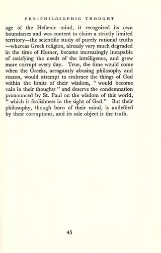 PR E-PHILOSOPHIG THOUGHT 
age of the Heilenic mind, it recognised its own 
boundaries and was content to claim a strictly limited 
territory—the scientific study of purely rational truths 
—whereas Greek religion, already very much degraded 
in the time of Homer, became increasingly incapable 
of satisfying the needs of the intelligence, and grew 
more corrupt every day. True, the time would come 
when the Greeks, arrogantly abusing philosophy and 
reason, would attempt to embrace the things of God 
within the limits of their wisdom, " would become 
vain in their thoughts " and deserve the condemnation 
pronounced by St. Paul on the wisdom of this world, 
" which is foolishness in the sight of God." But their 
philosophy, though born of their mind, is undefiled 
by their corruptions, and its sole object is the truth. 
45 
 