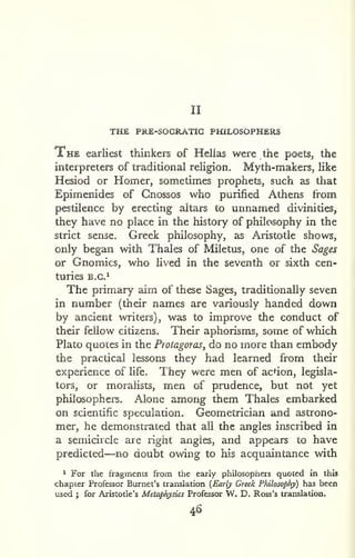 II 
THE PRE-SOGRATIG PHILOSOPHERS 
The earliest thinkers of Helias were the poets, the 
interpreters of traditional religion. Myth-makers, like 
Hesiod or Homer, sometimes prophets, such as that 
Epimenides of Cnossos who purified Athens from 
pestilence by erecting altars to unnamed divinities, 
they have no place in the history of philosophy in the 
strict sense, Greek philosophy, as Aristotle shows, 
only began with Thales of Miletus, one of the Sages 
or Gnomics, who lived in the seventh or sixth cen-turies 
B.G.^ 
The primary aim of these Sages, traditionally seven 
in number (their names are variously handed down 
by ancient writers), was to improve the conduct of 
their fellow citizens. Their aphorisms, some of which 
Plato quotes in the Protagoras, do no more than embody 
the practical lessons they had learned from their 
experience of life. They were men of acdon, legisla-tors, 
or moralists, men of prudence, but not yet 
philosophers. Alone among them Thales embarked 
on scientific speculadon. Geometrician and astrono-mer, 
he demonstrated that ail the angles inscribed in 
a semicircle are right angles, and appears to have 
predicted—no doubt owing to his acquaintance with 
^ For the iragitnents from the early philosophers quoted in this 
chapter Professor Burnet's translation (Early Greek Philosophy) has been 
used I for Aristotle's Metaphysics Professor W. D. Ross's translation. 
46 
 