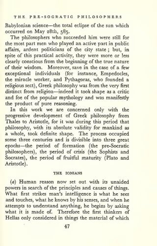 . 
THE PRE-SOCRATIC PHILOSOPHERS 
Babylonian science—the total eclipse of the sun which 
occurred on May 28th, 585. 
The philosophers who succeeded him were still for 
the most part men who played an active part in public 
affairs, ardent politicians of the city state ; but, in 
spite of this practical activity, they were more or less 
clearly conscious from the beginning of the true nature 
of their wisdom. Moreover, save in the case of a few 
exceptional individuals (for instance, Empedocles, 
the miracle worker, and Pythagoras, who founded a 
religious sect) , Greek philosophy was from the very first 
distinct from religion—indeed it took shape as a critic 
and foe of the popular mythology and was manifestly 
the product of pure reasoning. 
In this work we are concerned only with the 
progressive development of Greek philosophy from 
Thales to Aristotle, for it was during this period that 
philosophy, with its absolute validity for mankind as 
a whole, took definite shape. The process occupied 
some three centuries and is divisible into three great 
epochs—the period of formation (the pre-Socratic 
philosophers), the period of crisis (the Sophists and 
Socrates), the period of fruitful maturity (Plato and 
Aristotle) 
THE lONIANS 
(a) Human reason now set out with its unaided 
powers in search of the principles and causes of things. 
What first strikes man's intelHgence is what he sees 
and touches, what he knows by his senses, and when he 
attempts to understand anything, he begins by asking 
what it is made of. Therefore the first thinkers of 
Hellas only considered in things the material of which 
47 
 