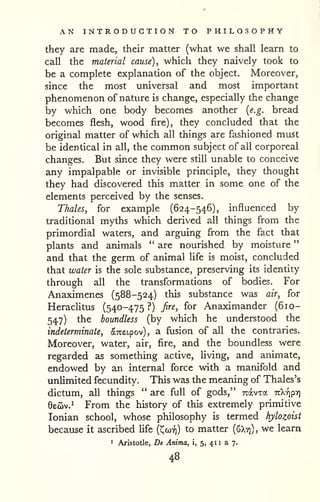AN INTRODUCTION TO PHILOSOPHY 
" 
they are made, their matter (what we shall learn to 
call the material cause), which they naively took to 
be a complete explanation of the object. Moreover, 
since the most universal and most important 
phenomenon of nature is change, especially the change 
by which one body becomes another {e.g. bread 
becomes flesh, wood fire), they concluded that the 
original matter of which all things are fashioned must 
be identical in all, the common subject of all corporeal 
changes. But since they were still unable to conceive 
any impalpable or invisible principle, they thought 
they had discovered this matter in some one of the , 
elements perceived by the senses. 
Thales, for example (624-546), influenced by 
traditional myths which derived all things from the 
primordial waters, and arguing from the fact that 
plants and animals " are nourished by moisture 
and that the germ of animal life is moist, concluded 
that water is the sole substance, preserving its identity 
through all the transformations of bodies. For 
Anaximenes (588-524) this substance was air, for 
Herachtus (540-475 ?) fire, for Anaximander (610- 
547) the boundless (by which he understood the 
indeterminate, arceipov), a fusion of all the contraries. 
Moreover, water, air, fire, and the boundless were 
regarded as something active, Uving, and animate, 
endowed by an internal force with a manifold and 
unlimited fecundity. This was the meaning of Thales's 
dictum, all things " are full of gods," Travxa nkripy] 
6eoiv.^ From the history of this extremely primitive 
Ionian school, whose philosophy is termed hylozoist 
because it ascribed life (Ccoy)) to matter (uXv)), we learn 
1 Aristotle, De Anima, i, 5, 41 1 a 7. 
48 
 