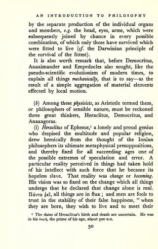 . 
AN INTRODUCTION TO PHILOSOPHY 
by the separate production of the individual organs 
and members, e.g. the head, eyes, arms, which were 
subsequently joined by chance in every possible 
combination, of which only those have survived which 
were fitted to Uve {cf. the Darwinian principle of 
the survival of the fittest) 
It is also worth remark that, before Democritus, 
Anaximander and Empedocles also sought, Uke the 
pseudo-scientific evolutionism of modem times, to 
explain all things mechanically, that is to say—as the 
result of a simple aggregation of material elements 
effected by local motion. 
(b) Among these physicists, as Aristotle termed them, 
or philosophers of sensible nature, must be reckoned 
three great thinkers, Heraclitus, Democritus, and 
Anaxagoras. 
(i) Heraclitus of Ephesus,^ a lonely and proud genius 
who despised the multitude and popular reHgion, 
drew heroically fi*om the thought of the Ionian 
philosophers its ultimate metaphysical presuppositions, 
and thereby fixed for aU succeeding ages one of 
the possible extremes of speculation and error. A 
particular reality perceived in things had taken hold 
of his intellect with such force that he became its 
hopeless slave. That reality was change or becoming. 
His vision was so fixed on the change which all things 
undergo that he declared that change alone is real. 
IlavTa pel, aU things are in flux ; and men are fools to 
trust in the stability of their false happiness, " when 
they are born, they wish to live and to meet their 
^ The dates of Heraclitiis's birth and death are uncertain. He was 
in his a-Kix-fif the prime of his age, about 500 B.C. 
50 
 