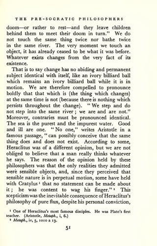 THE PRE-SOGRATIC PHILOSOPHERS 
doom—or rather to rest—and they leave children 
behind them to meet their doom in turn." We do 
not touch the same thing twice nor bathe twice 
in the same river. The very moment we touch an 
object, it has already ceased to be what it wa5 before. 
Whatever exists changes from the very fact of its 
existence. 
That is to say change has no abiding and permanent 
subject identical with itself, Uke an ivory billiard ball 
which remains an ivory billiard ball while it is in 
motion. We are therefore compelled to pronounce 
boldly that that which is (the thing which changes) 
at the same time is not (because there is nothing which 
persists throughout the change). " We step and do 
not step into the same river ; wc are and are not." 
Moreover, contraries must be pronounced identical. 
The sea is the purest and the impurest water. Good 
and ill are one. *' No one," writes Aristotle in a 
famous passage, " can possibly conceive that the same 
thing does and does not exist. According to some, 
Heraclitus was of a different opinion, but we are not 
obliged to believe that a man really thinks whatever 
he says. The reason of the opinion held by these 
philosophers was that the only realities they admitted 
were sensible objects, and, since they perceived that 
sensible nature is in perpetual motion, some have held 
with Cratylus ^ that no statement can be made about 
it ; he was content to wag his finger." * This 
scepticism was the inevitable consequence of Heraclitus's 
philosophy of pure flux, despite his personal conviction, 
* One of Heraclitus's most famous disciples. He was Plato's first 
teacher. (Aristotle, Metaph., i, 6.) 
* Metaph., iv, 5, loio a 13. 
51 
 