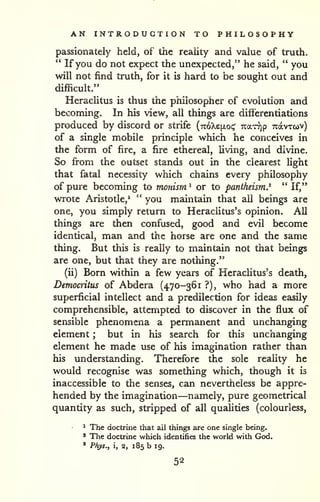 AN INTRODUCTION TO PHILOSOPHY 
passionately held, of the reality and value of truih. 
" If you do not expect the unexpected," he said, " you 
will not find truth, for it is hard to be sought out and 
difficult." 
HeracUtus is thus the philosopher of evolution and 
becoming. In his view, all things are diflbrentiations 
produced by discord or strife {7z6'kz[io<^ Tcar^p Tcavrcov) 
of a single mobile principle which he conceives in 
the form of fire, a fire ethereal, living, and divine. 
So from the outset stands out in the clearest light 
that fatal necessity which chains every philosophy 
of pure becoming to monism ' or to pantheism^ " If," 
wrote Aristotle,' '' you maintain that all beings are 
one, you simply return to Heraclitus's opinion. All 
things are then confused, good and evil become 
identical, man and the horse are one and the same 
thing. But this is really to maintain not that beings 
are one, but that they are nothing." 
(ii) Born within a few years of Heraclitus's death, 
Democritus of Abdera (470-361 ?), who had a more 
superficial intellect and a predilection for ideas easily 
comprehensible, attempted to discover in the flux of 
sensible phenomena a permanent and unchanging 
element ; but in his search for this unchanging 
element he made use of his imagination rather than 
his understanding. Therefore the sole reality he 
would recognise was something which, though it is 
inaccessible to the senses, can nevertheless be appre-hended 
by the imagination—namely, pure geometrical 
quantity as such, stripped of all qualities (colourless, 
^ The doctrine that ail things are one single being. 
' The doctrine which identifies the world with God. 
* Phys., i, 2, 185 b 19. 
52 
 