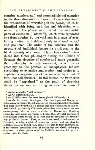 THE PRE-SOCRATIC PHILOSOPHERS 
scentless, tasteless, etc.), and possessed solely ofextension 
in the three dimensions of space. Democritus found 
the explanation of everything in the plenum, which he 
identified with being, and the void, identified with 
nonentity. The plenum was divided into indivisible 
parts of extension (" atoms "), which were separated 
one from another by the void and in a state of ever-lasting 
motion, and differed only in shape,^ order,' 
and position.' The order of the universe and the 
structure of individual beings he attributed to the 
blind necessity of chance. Thus Democritus * intro-duced 
into Greek philosophy during the lifetime of 
Socrates the doctrine of atomism and more generally 
the philosophy termed mechanical, which raises 
geometry to the position of metaphysics, reduces 
everything to extension and motion, and professes to 
explain the organisation of the universe by a host of 
fortuitous coincidences. In this fashion the Parthenon 
could be " explained " as the result of throwing 
stones one on another during an indefinite term of 
^ As, for example, A differs from N. 
» As AN differs from NA. 
' As N differs from the same letter placed differently : Z. 
* As also his master Leucippus. Had Leucippus and Democritus 
come in anyway under the influence of the Indian philosopher Kanada? 
The more likely hypothesis is a coincidence due to similarity of intellec-tual 
oudook, particularly if Kanada, whose date is very uncertain, was 
contemporary with or even posterior to Democritus. Speaking 
generally, there seems no reason to believe that Oriental speculation 
so influenced Greek thought as to teach it in the strict sense or transmit 
any particular system. That, on the other hand, it influenced the 
Greeks by arousing a spirit of speculative inquiry and providing in-tellectual 
material (which they alone were able to treat scientifically) 
is the obvious conclusion from the simple fact that Greek philosophy 
originated in those provinces of the Hellenic world which were in 
contact with the Ea^t. 
53 
 