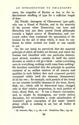 AN INTRODUCTION TO PHILOSOPHY 
years, the tragedies of Racine as due to the in-discriminate 
shuffling of type for a sufficient length 
of time. 
(iii) Finally Anaxagoras of Glazomenae (500-428), 
who was a friend of Pericles, and in the maturity 
of his powers when Democritus was born and 
HeracUtus had just died, turned Greek philosophy 
towards a higher source of illumination, and cor-rected 
rather than continued the speculation of the 
lonians by the aid of ideas which, it must be con-fessed, 
he either worked out badly or was unable 
to use. 
On the one hand, he perceived that the material 
principle ofwhich all bodies are formed, and which the 
lonians had identified with one particular element, 
must already somehow contain in itself the entire 
diversity to which it will give birth : unless everything 
were in everything, nothing could come from nothing.^ 
He therefore concluded that the principle in question 
consisted of an endless mixture of all natures and 
quahties in such fashion that each corporeal particle 
contained within itself the elements {homoeomeries) 
of all the rest ; for example, each particle of the bread 
we eat contains invisible elements of the bone, blood, 
flesh, etc., which will be discovered later, changed 
only in their relative proportions, in each particle of 
bone, blood, flesh, etc. It was a bizarre conception, 
and, as taught by Anaxagorsis, not worth serious 
discussion, but nevertheless a crude adumbration of 
Aristotle's great conception of first matter {materia 
prima) which is nothing in act, but aU bodies in 
potentiality. 
1 Cf. Aristotle, Phys., i, 4, 187 a 26. Simpliciiu, Phys,, 155, 23. 
54 
 