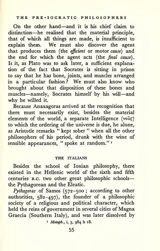 — 
THE PRE-SOCRATIG PHILOSOPHERS 
On the other hand—and it is his chief claim to 
distinction—he realised that the material principle, 
that of which all things are made, is insufficient to 
explain them. We must also discover the agent 
that produces them (the efficient or motor cause) and 
the end for which the agent acts (the final cause). 
Is it, as Plato was to ask later, a sufficient explana-tion 
of the fact that Socrates is sitting in prison 
to say that he has bone, joints, and muscles arranged 
in a particular fashion? We must also know who 
brought about that disposition of these bones and 
muscles—namely, Socrates himself by his will—and 
why he willed it. 
Because Anaxagoras arrived at the recognition that 
there must necessarily exist, besides the material 
elements of the world, a separate Intelligence (voui;') 
to which the ordering of the universe is due, he alone, 
as Aristotle remarks " kept sober " when all the other 
philosophers of his period, drunk with the wine of 
sensible appearances, " spoke at random." ^ 
THE ITALIANS 
Besides the school of Ionian philosophy, there 
existed in the Hellenic world of the sixth and fifth 
centuries B.C. two other great philosophic schools 
the Pythagorean and the Eleatic. 
Pythagoras of Samos (572-500 ; according to other 
authorities, 582-497), the founder of a philosophic 
society of a religious and political character, which 
held the reins of government in several cities of Magna 
Graecia (Southern Italy), and was later dissolved by 
1 Metaph., i, 3, 984 b 18. 
55 
 