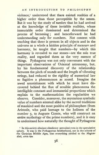 AN INTRODUCTION TO PHILOSOPHY 
violence,^ understood that there existed realities of a 
higher order than those perceptible by the senses. 
But it was by the study of numbers that he had arrived 
at the knowledge of these invisible reaUties, whose 
immutable order dominated and determined the 
process of becoming ; and henceforward he had 
understanding only for numbers. Not content with 
teaching that there is present in all objects and in the 
universe as a whole a hidden principle of measure and 
harmony, he taught that numbers—by which this 
harmony is revealed to our senses—are the sole true 
reality, and regarded them as the very essence of 
things. Pythagoras was not only conversant with the 
important observations of Oriental astronomy, but, 
by his fundamental discovery of the relationship 
between the pitch of sounds and the length of vibrating 
strings, had reduced to the rigidity of numerical law 
so fugitive a phenomenon as sound. Imagine the 
awed astonishment with which he must have dis-covered 
behind the flux of sensible phenomena the 
intelligible constant and immaterial proportions which 
explain to the mathematician the regularities we 
observe. Consider, moreover, the mysterious symbolic 
value of numbers attested aUke by the sacred traditions 
of mankind and the most positive of philosophers (from 
Aristotle, who paid homage to the holiness of the 
number 3, to Auguste Comte, who will construct an 
entire mythology of the prime numbers) , and it is easy 
to understand how naturally the thought of Pythagoras 
* In this society absolute obedience prevailed even in the speculative 
sphere. It was in the Pythagorean brotherhood, not in the schools of 
the Christian Middle Ages, that everything yielded to the Magister 
dixit, airrbs ^<pa 
56 
 