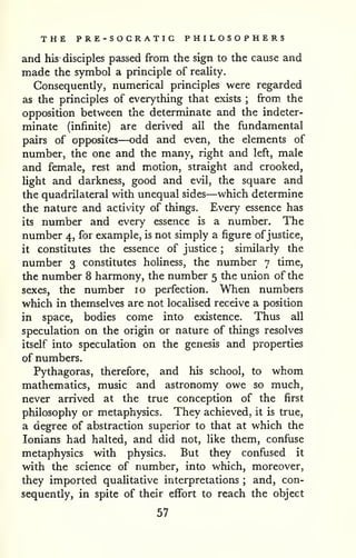 THE PRE-SOCRATIC PHILOSOPHERS 
and his disciples passed from the sign to the cause and 
made the symbol a principle of reality. 
Consequently, numerical principles were regarded 
as the principles of everything that exists ; from the 
opposition between the determinate and the indeter-minate 
(infinite) are derived all the fundamental 
pairs of opposites—odd and even, the elements of 
number, the one and the many, right and left, male 
and female, rest and motion, straight and crooked, 
light and darkness, good and evil, the square and 
the quadrilateral with unequal sides—which determine 
the nature and activity of things. Every essence has 
its number and every essence is a number. The 
number 4, for example, is not simply a figure ofjustice, 
it constitutes the essence of justice ; similarly the 
number 3 constitutes holiness, the number 7 time, 
the number 8 harmony, the number 5 the union of the 
sexes, the number 10 perfection. When numbers 
which in themselves are not localised receive a position 
in space, bodies come into existence. Thus all 
speculation on the origin or nature of things resolves 
itself into speculation on the genesis and properties 
of numbers. 
Pythagoras, therefore, and his school, to whom 
mathematics, music and astronomy owe so much, 
never arrived at the true conception of the first 
philosophy or metaphysics. They achieved, it is true, 
a degree of abstraction superior to that at which the 
lonians had halted, and did not, like them, confuse 
metaphysics with physics. But they confused it 
with the science of number, into which, moreover, 
they imported qualitative interpretations ; and, con-sequently, 
in spite of their effort to reach the object 
57 
 