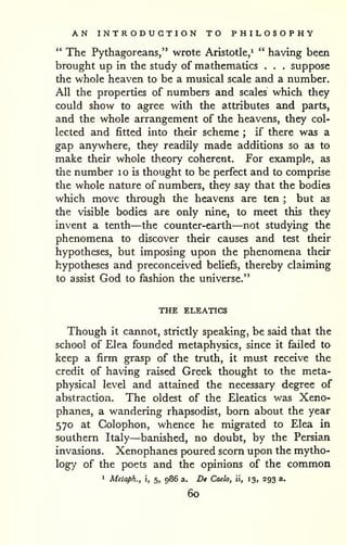 AN INTRODUCTION TO PHILOSOPHY 
" The Pythagoreans," wrote Aristotle/ " having been 
brought up in the study of mathematics . . . suppose 
the whole heaven to be a musical scale and a number. 
All the properties of numbers and scales which they 
could show to agree with the attributes and parts, 
and the whole arrangement of the heavens, they col-lected 
and fitted into their scheme ; if there was a 
gap anywhere, they readily made additions so as to 
make their whole theory coherent. For example, as 
the number i o is thought to be perfect and to comprise 
the whole nature of numbers, they say that the bodies 
which move through the heavens are ten ; but as 
the visible bodies are only nine, to meet this they 
invent a tenth—the counter-earth—not studying the 
phenomena to discover their causes and test their 
hypotheses, but imposing upon the phenomena their 
hypotheses and preconceived beliefs, thereby claiming 
to assist God to fashion the universe." 
THE ELEATICS 
Though it cannot, strictly speaking, be said that the 
school of Elea founded metaphysics, since it failed to 
keep a firm grasp of the truth, it must receive the 
credit of having raised Greek thought to the meta-physical 
level and attained the necessary degree of 
abstraction. The oldest of the Eleatics was Xeno-phanes, 
a wandering rhapsodist, born about the year 
570 at Colophon, whence he migrated to Elea in 
southern Italy—banished, no doubt, by the Persian 
invasions. Xenophanes poured scorn upon the mytho-logy 
of the poets and the opinions of the common 
1 Melaph., , 5, 986 a. De Caelo, ii, 13, 293 a. 
60 
 