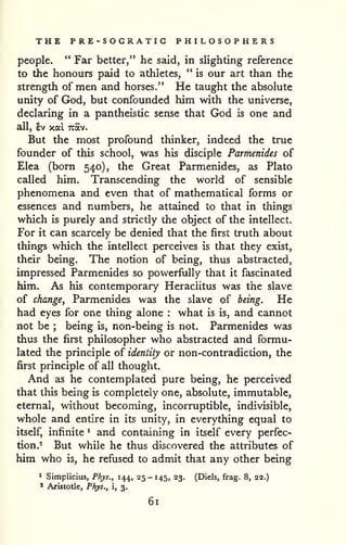 THE PRE-SOGRATIG PHILOSOPHERS 
people. " Far better," he said, in slighting reference 
to the honours paid to athletes, " is our art than the 
strength of men and horses." He taught the absolute 
unity of God, but confounded him with the universe, 
declaring in a pantheistic sense that God is one and 
all, ev xal Tcav. 
But the most profound thinker, indeed the true 
founder of this school, was his disciple Parmenides of 
Elea (born 540), the Great Parmenides, as Plato 
called him. Transcending the w^orld of sensible 
phenomena and even that of mathematical forms or 
essences and numbers, he attained to that in things 
which is purely and strictly the object of the intellect. 
For it can scarcely be denied that the first truth about 
things which the intellect perceives is that they exist, 
their being. The notion of being, thus abstracted, 
impressed Parmenides so powerfully that it fascinated 
him. As his contemporary Heraciitus was the slave 
of change, Parmenides was the slave of being. He 
had eyes for one thing alone : what is is, and cannot 
not be ; being is, non-being is not. Parmenides was 
thus the first philosopher who abstracted and formu-lated 
the principle of identity or non-contradiction, the 
first principle of all thought. 
And as he contemplated pure being, he perceived 
that this being is completely one, absolute, immutable, 
eternal, without becoming, incorruptible, indivisible, 
whole and entire in its unity, in everything equal to 
itself, infinite ^ and containing in itself every perfec-tion.- 
But while he thus discovered the attributes of 
him who is, he refused to admit that any other being 
^ Simpiicius, Phys., 144, 25-145, 23. (Diels, frag. 8, 22.) 
' Aristotle, Phys., i, 3. 
61 
 