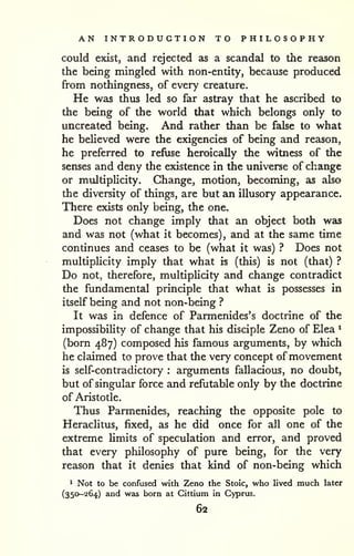 AN INTRODUCTION TO PHILOSOPHY 
could exist, and rejected as a scandal to the reason 
the being mingled with non-entity, because produced 
from nothingness, of every creature. 
He was thus led so far astray that he ascribed to 
the being of the world that which belongs only to 
uncreated being. And rather than be false to what 
he believed were the exigencies of being and reason, 
he preferred to refuse heroically the witness of the 
senses and deny the existence in the universe of change 
or multiplicity. Change, motion, becoming, as also 
the diversity of things, are but an illusory appearance. 
There exists only being, the one. 
Does not change imply that an object both was 
and was not (what it becomes), and at the same time 
continues and ceases to be (what it was) ? Does not 
multiplicity imply that what is (this) is not (that) ? 
Do not, therefore, multiphcity and change contradict 
the fundamental principle that what is possesses in 
itself being and not non-being ? 
It was in defence of Parmenides's doctrine of the 
impossibility of change that his disciple Zeno of Elea ^ 
(born 487) composed his famous arguments, by which 
he claimed to prove that the very concept ofmovement 
is self-contradictory : arguments fallacious, no doubt, 
but of singular force and refutable only by the doctrine 
of Aristotle. 
Thus Parmenides, reaching the opposite pole to 
Heraclitus, fixed, as he did once for all one of the 
extreme hmits of speculation and error, and proved 
that every philosophy of pure being, for the very 
reason that it denies that kind of non-being which 
^ Not to be confused with Zeno the Stoic, who lived much later 
(350-264) and was born at Cittium in Cyprus. 
62 
 