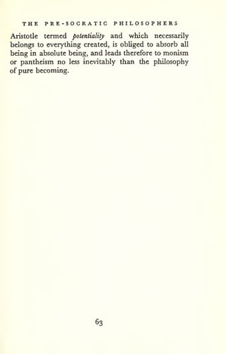 THE PRE-SOGRATIC PHILOSOPHERS 
Aristotle termed potentiality and which necessarily 
belongs to everything created, is obliged to absorb all 
being in absolute being, and leads therefore to monism 
or pantheism no less inevitably than the philosophy 
of pure becoming. 
63 
 