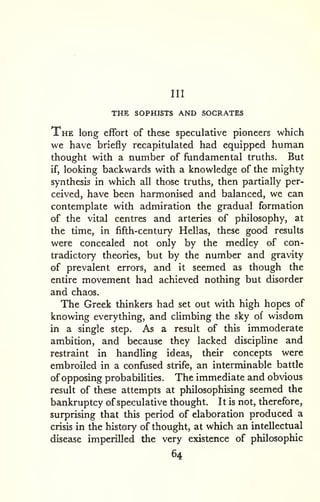Ill 
THE SOPHISTS AND SOCRATES 
The long effort of these speculative pioneers which 
we have briefly recapitulated had equipped human 
thought with a number of fundamental truths. But 
if, looking backwards with a knowledge of the mighty 
synthesis in which all those truths, then partially per-ceived, 
have been harmonised and balanced, we can 
contemplate with admiration the gradual formation 
of the vital centres and arteries of philosophy, at 
the time, in fifth-century Hellas, these good results 
were concealed not only by the medley of con-tradictory 
theories, but by the number and gravity 
of prevalent errors, and it seemed as though the 
entire movement had achieved nothing but disorder 
and chaos. 
The Greek thinkers had set out with high hopes of 
knowing everything, and climbing the sky of wisdom 
in a single step. As a result of this immoderate 
ambition, and because they lacked discipline and 
restraint in handling ideas, their concepts were 
embroiled in a confused strife, an interminable battle 
of opposing probabilities. The immediate and obvious 
result of these attempts at philosophising seemed the 
bankruptcy of speculative thought. It is not, therefore, 
surprising that this period of elaboration produced a 
crisis in the history of thought, at which an intellectual 
disease imperilled the very existence of philosophic 
64 
 