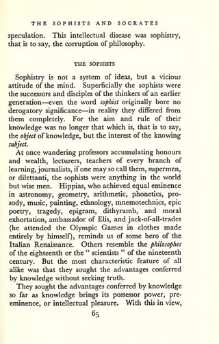 THE SOPHISTS AND SOCRATES 
speculation. This intellectual disease was sophistry, 
that is to say, the corruption of philosophy. 
THE SOPHISTS 
Sophistry is not a system of ideas, but a vicious 
attitude of the mind. Superficially the sophists were 
the successors and disciples of the thinkers of an earlier 
generation—even the word sophist originally bore no 
derogatory significance—in reaHty they differed fi-om 
them completely. For the aim and rule of their 
knowledge was no longer that which is, that is to say, 
the object of knowledge, but the interest of the knowing 
subject. 
At once wandering professors accumulating honours 
and wealth, lecturers, teachers of every branch of 
learning, journalists, if one may so call them, supermen, 
or dilettanti, the sophists were anything in the world 
but wise men. Hippias, who achieved equal eminence 
in astronomy, geometry, arithmetic, phonetics, pro-sody, 
music, painting, ethnology, mnemotechnics, epic 
poetry, tragedy, epigram, dithyramb, and moral 
exhortation, ambassador of EUs, and jack-of-all-trades 
(he attended the Olympic Games in clothes made 
entirely by himself), reminds us of some hero of the 
ItaUan Renaissance. Others resemble the philosophes 
of the eighteenth or the " scientists " of the nineteenth 
century. But the most characteristic feature of all 
aUke was that they sought the advantages conferred 
by knowledge without seeking truth. 
They sought the advantages conferred by knowledge 
so far as knowledge brings its possessor power, pre-eminence, 
or intellectual pleasure. With this in view, 
65 
 