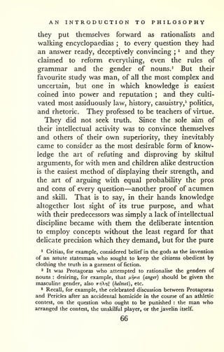 AN INTRODUCTION TO PHILOSOPHY 
they put themselves forward as rationalists and 
walking encyclopaedias ; to every question they had 
an answer ready, deceptively convincing ; 
^ and they 
claimed to reform everything, even the rules of 
grammar and the gender of nouns. ^ But their 
favourite study was man, of all the most complex and 
uncertain, but one in which knowledge is easiest 
coined into power and reputation ; and they culti-vated 
most assiduously law, history, casuistry,' politics, 
and rhetoric. They professed to be teachers of virtue. 
They did not seek truth. Since the sole aim of 
their intellectual activity was to convince themselves 
and others of their own superiority, they inevitably 
came to consider as the most desirable form of know-ledge 
the art of refuting and disproving by skiliul 
arguments, for with men and children alike destruction 
is the easiest method of displaying their strength, and 
the art of arguing with equal probability the pros 
and cons of every question—another proof of acumen 
and skill. That is to say, in their hands knowledge 
altogether lost sight of its true purpose, and what 
with their predecessors was simply a lack of intellectual 
discipline became with them the deliberate intention 
to employ concepts without the least regard for that 
delicate precision which they demand, but for the pure 
^ Critias, for example, considered belief in the gods as the invention 
of an astute statesman who sought to keep the citizens obedient by 
clothing the truth in a garment of fiction. 
2 It was Protagoras who attempted to rationalise the genders of 
nouns : desiring, for example, that nijvis (anger) should be given the 
masculine gender, also ttt^Xt?^ (helmet), etc. 
* Recall, for example, the celebrated discussion between Protagoras 
and Pericles after an accidental homicide in the course of an athletic 
contest, on the question who ought to be punished : the man who 
arranged the contest, the unskilful player, or the javelin itself. 
66 
 