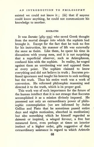 AN INTRODUCTION TO PHILOSOPHY 
existed we could not know it ; (iii) that if anyone 
could know anything, he could not communicate his 
knowledge to another. 
SOCRATES 
It was Socrates (469-399) who saved Greek thought 
from the mortal danger into which the sophists had 
brought it. Except for the fact that he took no fees 
for his instruction, his manner of Ufe was externally 
the same as theirs. Like them, he spent his time in 
discussions with young men, and it is not surprising 
that a superficial observer, such as Aristophanes, 
confused him with the sophists. In reality, he waged 
against them an unrelenting war and opposed them 
at every point. The sophists claimed to know 
everything and did not believe in truth ; Socrates pro-fessed 
ignorance and taught his hearers to seek nothing 
but the truth. Thus his entire work was a work of 
conversion. He reformed philosophic reasoning and 
directed it to the truth, which is its proper goal. 
This work was of such importance for the fiiture of 
the human intellect that it is not strange that Socrates 
accomplished it as a mission divinely imposed. He 
possessed not only an extraordinary power of philo-sophic 
contemplation (we are informed by Aulus 
Gellius and Plato that he sometimes passed entire 
days and nights motionless, absorbed in meditation) 
but also something which he himself regarded as 
daimonic or inspired, a winged fervour, a free but 
measured force, even perhaps at times an interior 
instinct of a higher order, gifts suggestive of that 
extraordinary assistance in regard to which Aristotle 
68 
 
