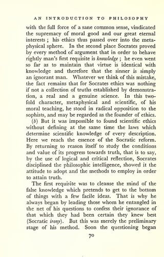 AN INTRODUCTION TO PHILOSOPHY 
with the full force of a sane common sense, vindicated 
the supremacy of moral good and our great eternal 
interests ; his ethics thus passed over into the meta-physical 
sphere. In the second place Socrates proved 
by every method of argument that in order to behave 
rightly man's first requisite is knowledge ; he even went 
so far as to maintain that virtue is identical with 
knowledge and therefore that the sinner is simply 
an ignorant man. Whatever we think of this mistake, 
the fact remains that for Socrates ethics was nothing 
if not a collection of truths established by demonstra-tion, 
a real and a genuine science. In this two-fold 
character, metaphysical and scientific, of his 
moral teaching, he stood in radical opposition to the 
sophists, and may be regarded as the founder of ethics, 
{b) But it was impossible to found scientific ethics 
without defining at the same time the laws which 
determine scientific knowledge of every description. 
Here we reach the essence of the Socratic reform. 
By returning to reason itself to study the conditions 
and value of its progress towards truth, that is to say, 
by the use of logical and critical reflection, Socrates 
disciplined the philosophic intelligence, showed it the 
attitude to adopt and the methods to employ in order 
to attain truth. 
The first requisite was to cleanse the mind of the 
false knowledge which pretends to get to the bottom 
of things with a few facile ideas. That is why he 
always began by leading those whom he entangled in 
the net of his questions to confess their ignorance of 
that which they had been certain they knew best 
(Socratic irony). But this was merely the preliminary 
stage of his method. Soon the questioning began 
70 
 