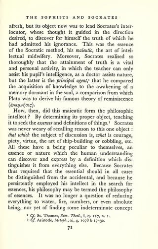 THE SOPHISTS AND SOCRATES 
afresh, but its object now was to lead Socrates's inter-locutor, 
whose thought it guided in the direction 
desired, to discover for himself the truth of which he 
had admitted his ignorance. This was the essence 
of the Socratic method, his maieutic, the art of intel-lectual 
midwifery. Moreover, Socrates reaUsed so 
thoroughly that the attainment of truth is a vital 
and personal activity, in which the teacher can only 
assist his pupil's intelUgence, as a doctor assists nature, 
but the latter is the principal agent,^ that he compared 
the acquisition of knowledge to the awakening of a 
memory dormant in the soul, a comparison from which 
Plato was to derive his famous theory of reminiscence 
(dva[xvif)(Ti.(;'). 
How, then, did this maieutic form the philosophic 
intellect ? By determining its proper object, teaching 
it to seek the essences and definitions of things. ^ Socrates 
was never weary of recalling reason to this one object : 
that which the subject of discussion is, what is courage, 
piety, virtue, the art of ship-building or cobbling, etc. 
All these have a being peculiar to themselves, an 
essence or nature which the human understanding 
can discover and express by a definition which dis-tinguishes 
it from everything else. Because Socrates 
thus required that the essential should in all cases 
be distinguished from the accidental, and because he 
persistently employed his intellect in the search for 
essences, his philosophy may be termed the philosophy 
of essences. It was no longer a question of reducing 
everything to water, fire, numbers, or even absolute 
being, nor yet of finding some indeterminate concept 
1 Cf. St. Thomas, Sum. Theol., i, q. 117, a. i. 
2 Cf. Aristotle, Metaph., xi, 4, 1078 b 17-3^'. 
71 
 