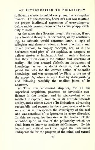 Am INTRODUCTION TO PHILOSOPHY 
sufficiently elastic to enfold everything like a shapeless 
mantle. On the contrary, Socrates's aim was to attain 
the proper intellectual expression of everything—to 
define and determine its essence by a concept applicable 
only to itself. 
At the same time Socrates taught the reason, if not 
by a finished theory of ratiocination, or by construct-ing, 
as Aristotle would construct later, a logic of 
syllogism and demonstration, at least practically and 
of set purpose, to employ concepts, not, as in the 
barbarous word-play of the sophists, as weapons to 
deliver strokes at haphazard, but in such a fashion 
that they fitted exactly the outhne and structure of 
reahty. He thus created dialectic, an instrument of 
knowledge, as yet no doubt defective, but which 
paved the way for the correct notion of scientific 
knowledge, and was compared by Plato to the art of 
the expert chef who cuts up a fowl by distinguishing 
and following carefully the smallest joints of its 
anatomy. 
(c) Thus this unwearied disputer, for all his 
superficial scepticism, possessed an invincible con-fidence 
in the intellect and in science—but of an 
intellect disciplined, humble in its attitude towards 
reality, and a science aware of its limitations, advancing 
successfiilly and securely in the apprehension of truth 
only so far as it respected the sovereignty of the real 
and was conscious of its ignorance in every direction. 
In this we recognise Socrates as the teacher of the 
scientific spirit, as also of the philosophy which we 
shall learn to know as moderate intellectualism. By his 
logical and critical work he forged the instrument 
indispensable for the progress of the mind and turned 
72 
 