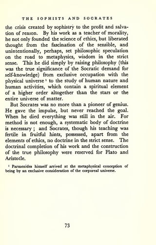 THE SOPHISTS AND SOCRATES 
the crisis created by sophistry to the profit and salva-tion 
of reason. By his work as a teacher of morality, 
he not only founded the science of ethics, but Uberated 
thought from the fascination of the sensible, and 
unintentionally, perhaps, set philosophic speculation 
on the road to metaphysics, wisdom in the strict 
sense. This he did simply by raising philosophy (this 
was the true significance of the Socratic demand for 
self-knowledge) from exclusive occupation with the 
physical universe ^ to the study of human nature and 
human activities, which contain a spiritual element 
of a higher order altogether than Uie stars or the 
entire universe of matter. 
But Socrates was no more than a pioneer of genius. 
He gave the impulse, but never reached the goal. 
When he died everything was still in the air. For 
method is not enough, a systematic body of doctrine 
is necessary ; and Socrates, though his teaching was 
fertile in fruitful hints, possessed, apart from the 
elements of ethics, no doctrine in the strict sense. The 
doctrinal completion of his work and the construction 
of the true philosophy were reserved for Plato and 
Aristotle. 
1 Parmenides himself arrived at the metaphysical conception of 
being by an exclusive consideration of the corporeal imiverse. 
73 
 