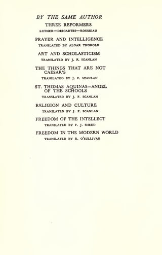 BT THE SAME AUTHOR 
THREE REFORMERS 
LUTHER—DESCARTES—ROUSSEAU 
PRAYER AND INTELLIGENCE 
TRANSLATED BY ALOAR THOROLD 
ART AND SCHOLASTICISM 
TRANSLATED BY J. F. SCANLAN 
THE THINGS THAT ARE NOT 
CAESAR'S 
TRANSLATED BY J. F. SCANLAN 
ST. THOMAS AQUINAS—ANGEL 
OF THE SCHOOLS 
TRANSLATED BY J. F. SCANLAN 
RELIGION AND CULTURE 
TRANSLATED BY J. F. SCANLAN 
FREEDOM OF THE INTELLECT 
TRANSLATED BY F. J. SHEED 
FREEDOM IN THE MODERN WORLD 
TRANSLATED BY R. o'sULLIVAN 
 