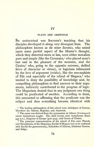 IV 
PLATO AND ARISTOTLE 
So undoctrinal was Socrates's teaching that his 
disciples developed it along very divergent lines. The 
philosophers known as the minor Socratics, who seized 
upon some partial aspect of the Master's thought, 
which they distorted more or less, were either moralists 
pure and simple (like the Cyrenaics,^ who placed man's 
last end in the pleasure of the moment, and the 
Cynics,^ who, going to the opposite extreme, deified 
force of character or virtue), or logicians infatuated 
by the love of argument (eristics) , like the neo-sophists 
of Elis and especially of the school of Megara,' who 
tended to deny the possibility of knowledge and, by 
compelling philosophers to find answers to their argu-ments, 
indirectly contributed to the progress of logic. 
The Megarians denied that in any judgment one thing 
could be predicated of another. According to them, 
this amounted to affirming that the predicate was the 
subject and thus everything became identical with 
1 The leading philosophers of this school were Aristippus of Gyrene, 
Theodore the Atheist, Hegesias, and Anniceris. 
2 The name was derived from the gymnasium in Athens (Kwdaapye^) 
where Antisthenes taught. The chief Cynics were Antisthenes (born 
445 B.C.), Diogenes of Sinope (400-323), and Crates of Thebes. 
* The principal representatives of the school of Elis were Phaedo 
and Menedemus, of the Megarian, Euclid of Megara (not to be confused 
with Euclid the geometrician), Eubulides of Miletus, Diodorus Cronos, 
and Stilpo. 
74 
 