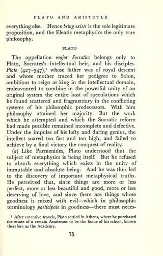 PLATO AND ARISTOTLE 
everything else. Hence being exists is the sole legitimate 
proposition, and the Eleatic metaphysics the only true 
philosophy. 
PLATO 
The appellation major Socratics belongs only to 
Plato, Socrates's intellectual heir, and his disciples. 
Plato (427-347),^ whose father was of royal descent 
and whose mother traced her pedigree to Solon, 
ambitious to reign as king in the intellectual domain, 
endeavoured to combine in the powerful unity of an 
original system the entire host of speculations which 
he found scattered and fragmentary in the conflicting 
systems of his philosophic predecessors. With him 
philosophy attained her majority. But the work 
which he attempted and which the Socratic reform 
had made possible remained incomplete and defective. 
Under the impulse of his lofty and daring genius, the 
intellect soared too fast and too high, and failed to 
achieve by a final victory the conquest of reaHty. 
(fl) Like Parmenides, Plato understood that the 
subject of metaphysics is being itself But he refused 
to absorb everything which exists in the unity of 
immutable and absolute being. And he was thus led 
to the discovery of important metaphysical truths. 
He perceived that, since things are more or less 
perfect, more or less beautiful and good, more or less 
deserving of love, and since there are things whose 
goodness is mixed with evil—which in philosophic 
terminology participate in goodness—there must neces- 
1 After extensive travels, Plato settled in Athens, v^'here he purchased 
the estate of a certain Academus to be the home of his school, known 
therefore as the Academy. 
75 
 