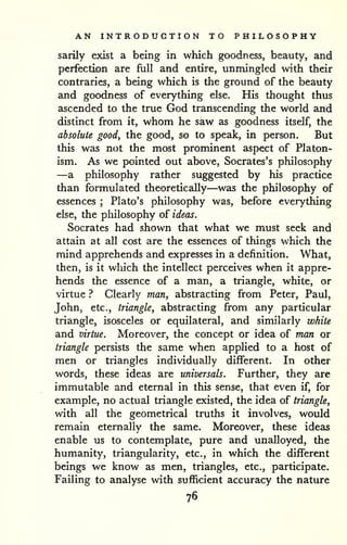 AN INTRODUCTION TO PHILOSOPHY 
sarily exist a being in which goodness, beauty, and 
perfection are full and entire, unmingled with their 
contraries, a being which is the ground of the beauty 
and goodness of everything else. His thought thus 
ascended to the true God transcending the world and 
distinct from it, whom he saw as goodness itself, the 
absolute good, the good, so to speak, in person. But 
this was not the most prominent aspect of Platon-ism. 
As we pointed out above, Socrates's philosophy 
—a philosophy rather suggested by his practice 
than formulated theoretically—was the philosophy of 
essences ; Plato's philosophy was, before everything 
else, the philosophy of ideas. 
Socrates had shown that what we must seek and 
attain at all cost are the essences of things which the 
mind apprehends and expresses in a definition. What, 
then, is it wliich the intellect perceives when it appre-hends 
the essence of a man, a triangle, white, or 
virtue ? Clearly man, abstracting from Peter, Paul, 
John, etc., triangle, abstracting from any particular 
triangle, isosceles or equilateral, and similarly white 
and virtue. Moreover, the concept or idea of man or 
triangle persists the same when applied to a host of 
men or triangles individually different. In other 
words, these ideas are universals. Further, they are 
immutable and eternal in this sense, that even if, for 
example, no actual triangle existed, the idea of triangle, 
with all the geometrical truths it involves, would 
remain eternally the same. Moreover, these ideas 
enable us to contemplate, pure and unalloyed, the 
humanity, triangularity, etc., in which the different 
beings we know as men, triangles, etc., participate. 
Failing to analyse with sufficient accuracy the nature 
76 
 