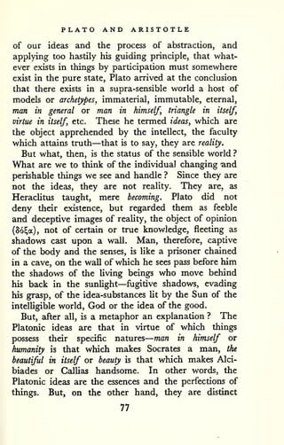 — 
PLATO AND ARISTOTLE 
of our ideas and the process of abstraction, and 
applying too hastily his guiding principle, that what-ever 
exists in things by participation must somewhere 
exist in the pure state, Plato arrived at the conclusion 
that there exists in a supra-sensible world a host of 
models or archetypes, immaterial, immutable, eternal, 
man in general or man in himself, triangle in itself, 
virtue in itself, etc. These he termed ideas, which are 
the object apprehended by the intellect, the faculty 
which attains truth—that is to say, they are reality. 
But what, then, is the status of the sensible world ? 
What are we to think of the individual changing and 
perishable things we see and handle ? Since they are 
not the ideas, they are not reality. They are, as 
Heraclitus taught, mere becoming. Plato did not 
deny their existence, but regarded them as feeble 
and deceptive images of reality, the object of opinion 
(So^a), not of certain or true knowledge, fleeting as 
shadows cast upon a wall. Man, therefore, captive 
of the body and the senses, is like a prisoner chained 
in a cave, on the wall of which he sees pass before him 
the shadows of the living beings who move behind 
his back in the sunlight—fugitive shadows, evading 
his grasp, of the idea-substances lit by the Sun of the 
intelligible world, God or the idea of the good. 
But, after all, is a metaphor an explanation ? The 
Platonic ideas are that in virtue of which things 
possess their specific natures 
man in himself or 
humanity is that which makes Socrates a man, the 
beautiful in itself or beauty is that which makes Alci-biades 
or Gallias handsome. In other words, the 
Platonic ideas are the essences and the perfections of 
things. But, on the other hand, they are distinct 
77 
 