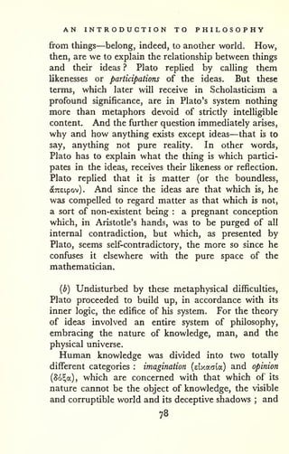 AN INTRODUCTION TO PHILOSOPHY 
from things—belong, indeed, to another world. How, 
then, are we to explain the relationship between things 
and their ideas ? Plato replied by calling them 
likenesses or participations of the ideas. But these 
terms, which later will receive in Scholasticism a 
profound significance, are in Plato's system nothing 
more than metaphors devoid of strictly intelligible 
content. And the further question immediately arises, 
why and how anything exists except ideas—that is to 
say, anything not pure reality. In other words, 
Plato has to explain what the thing is which partici-pates 
in the ideas, receives their likeness or reflection. 
Plato replied that it is matter (or the boundless, 
(ScTCEtpov) . And since the ideas are that which is, he 
was compelled to regard matter as that which is not, 
a sort of non-existent being : a pregnant conception 
which, in Aristotle's hands, was to be purged of all 
internal contradiction, but which, as presented by 
Plato, seems self-contradictory, the more so since he 
confuses it elsewhere with the pure space of the 
mathematician. 
{b) Undisturbed by these metaphysical difficulties, 
Plato proceeded to build up, in accordance with its 
inner logic, the edifice of his system. For the theory 
of ideas involved an entire system of philosophy, 
embracing the nature of knowledge, man, and the 
physical universe. 
Human knowledge was divided into two totally 
different categories : imagination (elxacria) and opinion 
(So^a), which are concerned with that which of its 
nature cannot be the object of knowledge, the visible 
and corruptible world and its deceptive shadows ; and 
78 
 