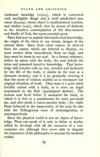 PLATO AND ARISTOTLE 
intellectual knowledge (voyjcji,!;'), which is concerned 
with intelligible things and is itself subdivided into 
reason (Siavoia), whose object is mathematical number, 
and intellect (vou(^), which rises by means of dialectic 
to the intuitive contemplation of the idea-essences 
and finally of God, the super-essential good. 
Plato had now to explain this intellectual knowledge, 
the origin of the ideas in our minds, images of the 
eternal ideas. Since these ideas cannot be derived 
from the senses, which are fettered to illusion, we 
must receive them immediately from on high, and 
they must be innate in our soul. In a former existence, 
before its union with the body, the soul beheld the 
ideas and possessed intuitive knowledge. That know-ledge 
still remains with us, but, clouded and darkened 
by the Ufe of the body, it abides in the soul as a 
dormant memory, and it is by gradually reviving it 
that the quest of wisdom enables us to reconquer our 
original intuition of truth. Thus man is a pure spirit 
forcibly united with a body, as it were an angel 
imprisoned in the flesh {psychological dualism). The 
human soul lived before it animated the body, to 
which it is tied as a punishment for some pre-natal 
sin, and after death it enters another body ; for, while 
Plato believed in the immortality of the soul, he also 
held the Pythagorean tenet of transmigration, or 
metempsychosis. 
Since the physical world is not an object of know-ledge, 
Plato can speak of it only in fables or myths, 
which he develops with all the resources of a con-summate 
art, although they serve only to disguise 
the impotence of his philosophy to account for material 
reality. 
79 
 
