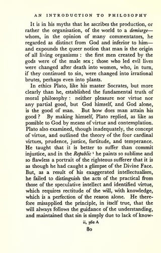AN INTRODUCTION TO PHILOSOPHY 
— 
It is in his myths that he ascribes the production, or 
rather the organisation, of the world to a demiurge— 
whom, in the opinion of many commentators, he 
regarded as distinct from God and inferior to him 
and expounds the queer notion that man is the origin 
of all living organisms : the first men created by the 
gods were of the male sex ; those who led evil lives 
were changed after death into women, who, in turn, 
if they continued to sin, were changed into irrational 
brutes, perhaps even into plants. 
In ethics Plato, like his master Socrates, but more 
clearly than he, established the fundamental truth of 
moral philosophy : neither pleasure nor virtue nor 
any partial good, but God himself, and God alone, 
is the good of man. But how does man attain his 
good ? By making himself, Plato replied, as like as 
possible to God by means of virtue and contemplation. 
Plato also examined, though inadequately, the concept 
of virtue, and outlined the theory of the four cardinal 
virtues, prudence, justice, fortitude, and temperance. 
He taught that it is better to suffer than commit 
injustice, and in the Republic ^ he paints so sublime and 
so flawless a portrait of the righteous sufferer that it is 
as though he had caught a glimpse of the Divdne Face. 
But, as a result of his exaggerated intellectualism, 
he failed to distinguish the acts of the practical from 
those of the speculative intellect and identified virtue, 
which requires rectitude of the will, with knowledge, 
which is a perfection of the reason alone. He there-fore 
misapplied the principle, in itself true, that the 
will always follows the guidance of the understanding, 
and maintedned that sin is simply due to lack of know-ii, 
362 A 
80 
 