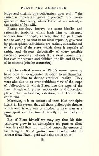 . 
PLATO AND ARISTOTLE 
ledge and that no one deliberately does evil : " the 
sinner is merely an ignorant person," The conse-quence 
of this theory, which Plato did not intend, is 
the denial of free will. 
Plato's sociology betrays the same idealist and 
rationaHst tendency which leads him to misapply 
another true principle, namely, that the part exists 
for the whole ; so that in his ideal republic, governed 
by philosophers, individuals are entirely subordinated 
to the good of the state, which alone is capable of 
rights, and disposes despotically of every possible 
species of property, not only the material possessions, 
but even the women and children, the life and hberty, 
of its citizens {absolute communism) 
{c) The radical source of Plato's errors seems to 
have been his exaggerated devotion to mathematics, 
which led him to despise empirical reahty. They 
were also due to an over-ambitious view of the scope 
of philosophy, in which Plato, like the sages of the 
East, though with greater moderation and discretion, 
placed the purification, salvation, and life of the 
entire man. 
Moreover, it is on account of these false principles 
latent in his system that all those philosophic dreams 
which tend in one way or another to treat man as a 
pure spirit can be traced directly or indirectly to 
Plato. 
But of Plato himself we may say that his false 
principles grew in an atmosphere too pure to allow 
them to yield their full fruit and poison the essence of 
his thought. St. Augustine was therefore able to 
extract from Plato's gold-mine the ore of truth. 
8i 
 
