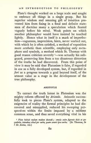 AN INTRODUCTION TO PHILOSOPHY 
Plato's thought worked on a large scale and sought 
to embrace all things in a single grasp. But his 
superior wisdom and amazing gift of intuition pre-vented 
him from fixing in a final and definite state-men 
of doctrine many a speculation which floated 
vaguely before his mind. Weak points on which 
another philosopher would have insisted he touched 
lightly. Hence what in itself is a mark of imperfec-tion— 
vagueness, imprecision, hints, never worked out, 
with which he is often satisfied, a method of exposition 
more aesthetic than scientific, employing only m,eta-phors 
and symbols, a method which St. Thomas with 
good reason criticises severely ^—was actually his safe-guard, 
preserving him from a too disastrous distortion 
of the truths he had discovered. From this point of 
view it may be said that Platonism is false, if regarded 
in esse as a fully developed system, but, if regarded in 
Jieri as a progress towards a goal beyond itself, of the 
utmost value as a stage in the development of the 
true philosophy. 
ARISTOTLE 
To extract the truth latent in Platonism was the 
mighty reform effected by Aristotle. Aristotle success-fully 
took to pieces Plato's system, adapted to the 
exigencies of reality the formal principles he had dis-covered 
and misapplied, reduced his sweeping per-spectives 
within the limits imposed by a sublime 
common sense, and thus saved everything vital in his 
1 Plato habuit malum modum docendi ; omnia enim figurate dicit et per 
symbola, intendens aliud per verba, quam sonent ipsa verba. (St. Thomas, In 
I De Anima, viii.) 
82 
 