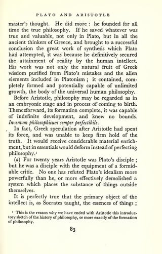 PLATO AND ARISTOTLE 
master's thought. He did more : he founded for all 
time the true philosophy. If he saved whatever was 
true and valuable, not only in Plato, but in all the 
ancient thinkers of Greece, and brought to a successful 
conclusion the great work of synthesis which Plato 
had attempted, it was because he definitively secured 
the attainment of reality by the human intellect. 
His work was not only the natural fi^it of Greek 
wisdom purified from Plato's mistakes and the alien 
elements included in Platonism ; it contained, com-pletely 
formed and potentially capable of unlimited 
growth, the body of the universal human philosophy. 
Before Aristotle, philosophy may be regarded as in 
an embryonic stage and in process of coming to birth. 
Thenceforward, its formation complete, it was capable 
of indefinite development, and knew no bounds. 
Inventum philosophicum semper perfectibile. 
In fact, Greek speculation after Aristotle had spent 
its force, and was unable to keep firm hold of the 
truth. It would receive considerable material enrich-ment, 
but in essentials would deform instead ofperfecting 
philosophy.^ 
{a) For twenty years Aristotle was Plato's disciple ; 
but he was a disciple with the equipment of a formid-able 
critic. No one has refuted Plato's idealism more 
powerfully than he, or more effectively demolished a 
system which places the substance of things outside 
themselves. 
It is perfectly true that the primary object of the 
intellect is, as Socrates taught, the essences of things ; 
^ This is the reason why we have ended with Aristotle this introduc-tory 
sketch of the history of philosophy, or more exactly of the formation 
of philosophy. 
83 
 