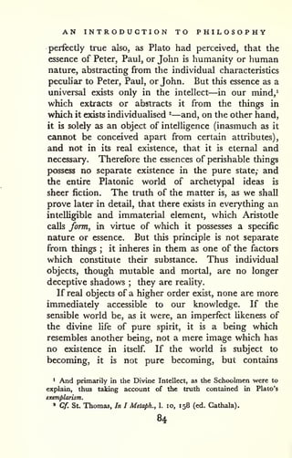 AN INTRODUCTION TO PHILOSOPHY 
perfectly true also, as Plato had perceived, that the 
essence of Peter, Paul, or John is humanity or human 
nature, abstracting from the individual characteristics 
peculiar to Peter, Paul, or John. But this essence as a 
universal exists only in the intellect—in our mind,* 
which extracts or abstracts it from the things in 
which it exists individualised ^—and, on the other hand, 
it is solely as an object of intelligence (inasmuch as it 
cannot be conceived apart from certain attributes), 
and not in its real existence, that it is eternal and 
necessary. Therefore the essences of perishable things 
possess no separate existence in the pure state,- and 
the entire Platonic world of archetypal ideas is 
sheer fiction. The truth of the matter is, as we shall 
prove later in detail, that there exists in everything an 
intelligible and immaterial element, which Aristotle 
calls form^ in virtue of which it possesses a specific 
nature or essence. But this principle is not separate 
from things ; it inheres in them as one of the factors 
which constitute their substance. Thus individual 
objects, though mutable and mortal, are no longer 
deceptive shadows ; they are reality. 
If real objects of a higher order exist, none are more 
immediately accessible to our knowledge. If the 
sensible world be, as it were, an imperfect likeness of 
the divine life of pure spirit, it is a being which 
resembles another being, not a mere image which has 
no existence in itself. If the world is subject to 
becoming, it is not pure becoming, but contains 
1 And primarily in the Divine Intellect, as the Schoolmen were to 
explain, thus taking accovmt of the truth contained in Plato's 
exemplarism. 
» Cf. St. Thomas, In I Metaph., 1. lo, 158 (ed. Gathala). 
84 
 
