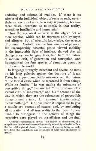 PLATO AND ARISTOTLE 
enduring and substantial realities. If there is no 
science of the individual object of sense as such, never-theless 
a science of sensible reaUty is possible, because 
there exists, incarnate, so to speak, in that reality, 
something intelligible and immaterial. 
Thus the corporeal universe is the object not of 
mere opinion, which can be expressed only by myth 
and allegory, but of scientific knowledge, the science 
of physics. Aristotle was the true founder of physics.^ 
His incomparably powerful genius viewed mobihty 
in the immutable Hght of intellect, showed that all 
change obeys unchanging laws, laid bare the nature 
of motion itself, of generation and corruption, and 
distinguished the four species of causation operative 
in the sensible world. 
In language strangely trenchant and severe, he sums 
up his long polemic against the doctrine of ideas. 
Plato, he argues, completely misconceived the nature 
of the formal cause when he separated it from things. 
While he fancied " he was stating the substance of 
perceptible things," he asserted " the existence of a 
second class of substances," and his " account of the 
way in which they are the substances of perceptible 
things is empty talk ; for ' sharing ' (participating) 
means nothing." He thus made it impossible to give 
a satisfactory account of nature, and, by attributing 
all causation and all true reality to the ideas, he was 
unable to distinguish in the activity of things the 
lespective parts played by the efficient and the final 
1 Aristotle's experimental physics (the science of phenomena) is a 
magnificent intellectual construction totally ruined by mistakes of fact. 
But his philosophical physics (the science of moving being as such) 
lays down the foundations and principles of every true philosophy of 
nature. 
85 
 