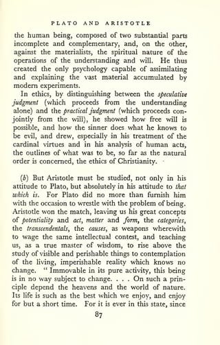 PLATO AND ARISTOTLE 
the human being, composed of two substantial parts 
incomplete and complementary, and, on the other, 
against the materialists, the spiritual nature of the 
operations of the understanding and will. He thus 
created the only psychology capable of assimilating 
and explaining the vast material accumulated by 
modern experiments. 
In ethics, by distinguishing between the speculative 
judgment (which proceeds from the understanding 
alone) and the practical judgment (which proceeds con-jointly 
from the will), he showed how free will is 
possible, and how the sinner does what he knows to 
be evil, and drew, especially in his treatment of the 
cardinal virtues and in his analysis of human acts, 
the outlines of what was to be, so far as the natural 
order is concerned, the ethics of Christianity. • 
{b) But Aristotle must be studied, not only in his 
attitude to Plato, but absolutely in his attitude to that 
which is. For Plato did no more than furnish him 
with the occasion to wrestle with the problem of being. 
Aristotle won the match, leaving us his great concepts 
of potentiality and act, matter and form^ the categories^ 
the transcendentals, the causes, as weapons wherewith 
to wage the same intellectual contest, and teaching 
us, as a irue master of wisdom, to rise above the 
study of visible and perishable things to contemplation 
of the hving, imperishable reality which knows no 
change. " Immovable in its pure activity, this being 
is in no way subject to change. . . . On such a prin-ciple 
depend the heavens and the world of nature. 
Its Ufe is such as the best which we enjoy, and enjoy 
for but a short time. For it is ever in this state, since 
87 
 