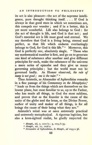 AN INTRODUCTION TO PHILOSOPHY 
its act is also pleasure—the act of the supreme intelli-gence, 
pure thought thinking itself. ... If God is 
always in that good state in which we sometimes are, 
this compels our wonder ; and if in a better, this is 
yet more wonderful. Life also belongs to God : for 
the act of thought is Ufe, and God is that act ; and 
God's essential act is Ufe most good and eternal. We 
say therefore that God is a living being, eternal and 
perfect, so that life which endures everlastingly 
belongs to God, for God is this life." ^ Moreover, this 
God is perfectly one, absolutely single. " Those who 
say mathematical number is first, and go on to generate 
one kind of substance after another and give different 
principles for each, make the substance of the universe 
a mere series of episodes and they give us many 
governing principles ; but the world must not be 
governed badly. As Homer observed, the rule of 
many is not good ; one is the ruler^ * 
Thus Aristotle, as Alexander of Aphrodisias remarks 
in a fine passage of his Commentary on the Metaphysics* 
" leads us fi"om the things which are themselves on the 
lowest plane, but most familiar to us, up to the Father, 
who has made all things, to God the most sublime, 
and proves that as the founder is the cause of the 
unity of the globe and the brass, so the Divine Power, 
author of unity and maker of all things, is for all 
beings the cause of their being what they are." 
Aristotle's mind was at once extremely practical 
and extremely metaphysical. A rigorous logician, but 
also a keen-sighted realist, he gladly respected the 
1 Metaph., xii, 7, 1072 b ; 9, 1074 b 35. 
* Metaph., xii, 10, 1076 a. 
' Alexander of Aphrodisias, In Metaph., ad 1045 a 36. 
88 
 