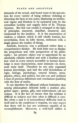PLATO AND ARISTOTLE 
demands of the actual, and found room in his specula-tion 
for every variety of being without violating or 
distorting the facts at any point, displaying an intellec-tual 
vigour and freedom to be surpassed only by the 
crystalline lucidity and angelic force of St. Thomas 
Aquinas. But this vast wealth is arranged in the light 
of principles, mastered, classified, measured, and 
dominated by the intellect. It is the masterpiece of 
wisdom, a wisdom which is still wholly human, but 
nevertheless, from its lofty throne, embraces with a 
single glance the totaUty of things, 
Aristotle, however, was a profound rather than a 
comprehensive thinker. He took little care to display 
the proportions and wide perspectives of his philo-sophy 
; his primary object w£is to apprehend by an 
absolutely reliable method and with a faultless preci-sion 
what in every nature accessible to human know-ledge 
is most characteristic, most intimate—in short, 
most truly itself. Therefore he not only organised 
human knowledge, and laid the solid foundations of 
logic, biology, psychology, natural history, meta-physics, 
ethics, and politics, but also cut and polished 
a host of precious definitions and conclusions sparkling 
with the fires of reality. 
It can therefore be affirmed without hesitation that 
among philosophers Aristotle holds a position alto-gether 
apart : genius, gifts, and achievement—all are 
unique. It is the law of nature that the sublime is 
difficult to achieve and that what is difficult is rare. 
But when a task is of extraordinary difficulty both in 
itself and in the conditions it requires, we may expect 
that there will be but one workman capable of its 
accomplishment. Moreover, a well-built edifice is 
89 
 