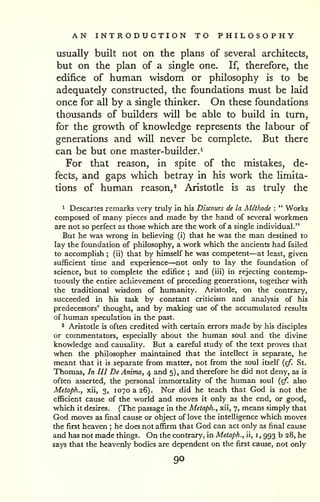 AN INTRODUCTION TO PHILOSOPHY 
usually built not on the plans of several architects, 
but on the plan of a single one. If, therefore, the 
edifice of human wisdom or philosophy is to be 
adequately constructed, the foundations must be laid 
once for all by a single thinker. On these foundations 
thousands of builders will be able to build in turn, 
for the growth of knowledge represents the labour of 
generations and will never be complete. But there 
can be but one master-builder.^ 
For that reason, in spite of the mistakes, de-fects, 
and gaps which betray in his work the limita-tions 
of human reason,^ Aristotle is as truly the 
^ Descartes remarks very truly in his Discours de la Mithode : " Works 
composed of many pieces and made by the hand of several workmen 
are not so perfect as those which are the work of a single individual." 
But he was wrong in believing (i) that he was the man destined to 
lay the foundation of philosophy, a work which the ancients had failed 
to accomplish ; (ii) that by himself he was competent—at least, given 
sufficient time and experience—not only to lay the foundation of 
science, but to complete the edifice ; and (iii) in rejecting contemp-tuously 
the entire achievement of preceding generations, together with 
the traditional wisdom of humanity. Aristotle, on the contrary, 
succeeded in his task by constant criticism and analysis of his 
predecessors' thought, and by making use of the accumulated results 
of human speculation in the past. 
2 Aristotle is often credited with certain errors made by his disciples 
or commentators, especially about the human soul and the divine 
knowledge and causality. But a careful study of the text proves that 
when the philosopher maintained that the intellect is separate, he 
meant that it is separate from matter, not from the soul itself {cf. St. 
Thomas, In III De Anima, 4 and 5) , and therefore he did not deny, as is 
often asserted, the personal immortality of the human soul {cf. also 
Metaph., xii, 3, 1070 a 26). Nor did he teach that God is not the 
efficient cause of the world and moves it only as the end, or good, 
which it desires. (The passage in the Metaph., xii, 7, means simply that 
God moves as final cause or object of love the intelligence which moves 
the first heaven ; he does not affirm that God can act only as final cause 
and has not made things. On the contrary, in Metaph., ii, i 
, 993 b 28, he 
says that the heavenly bodies are dependent on the first cause, not only 
90 
 