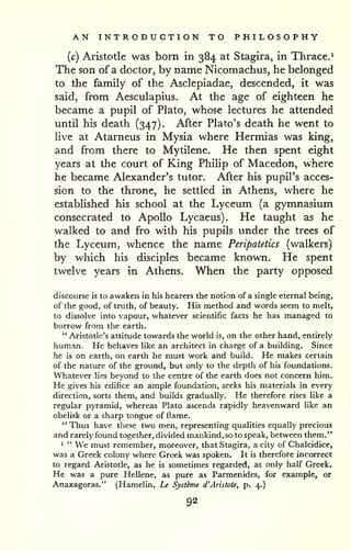 AN INTRODUCTION TO PHILOSOPHY 
(c) Aristotle was born in 384 at Stagira, in Thrace.' 
The son of a doctor, by name Nicomachus, he belonged 
to the family of the Asclepiadae, descended, it was 
said, from Aesculapius. At the age of eighteen he 
became a pupil of Plato, whose lectures he attended 
until his death (347). After Plato's death he went to 
live at Atarneus in Mysia where Hermias was king, 
and from there to Mytilene. He then spent eight 
years at the court of King Philip of Macedon, where 
he became Alexander's tutor. After his pupil's acces-sion 
to the throne, he settled in Athens, where he 
established his school at the Lyceum (a gymnasium 
consecrated to Apollo Lycaeus). He taught as he 
walked to and fro with his pupils under the trees of 
the Lyceum, whence the name Peripatetics (walkers) 
by which his disciples became known. He spent 
twelve years in Athens. When the party opposed 
discourse is to awaken in his hearers the notion of a single eternal being, 
of the good, of truth, of beauty. His method and words seem to melt, 
to dissolve into vapour, whatever scientific facts he has managed to 
borrow from the earth. 
" Aristotle's attitude towards the world is, on the other hand, entirely 
human. He behaves like an arcliitect in charge of a building. Since 
he is on earth, on earth he must work and build. He makes certain 
of the nature of the ground, but only to the depth of his foundations. 
Whatever lies beyond to the centre of the earth does not concern him. 
He gives his edifice an ample foundation, seeks his materials in every 
direction, sorts them, and builds gradually. He therefore rises like a 
regular pyramid, whereas Plato ascends rapidly heavenward like an 
obelisk or a sharp tongue of flame. 
" Thus have these two men, representing qualities equally precious 
and rarely found together, divided mankind, so to speak, between them." 
1 " We must remember, moreover, that Stagira, a city of Chalcidice, 
was a Greek colony where Greek was spoken. It is therefore incorrect 
to regard Aristotle, as he is sometimes regarded, as only half Greek. 
He was a pure Hellene, as pure as Parmenides, for example, or 
Anaxagoras." (Hamelin, Le Systeme d'Aristote, p. 4.) 
92 
 