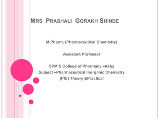 MRS PRASHALI GORAKH SHINDE
M.Pharm. (Pharmaceutical Chemistry)
Assistant Professor
SPM’S College of Pharmacy –Akluj
Subject –Pharmaceutical Inorganic Chemistry
(PIC) Theory &Practical
 