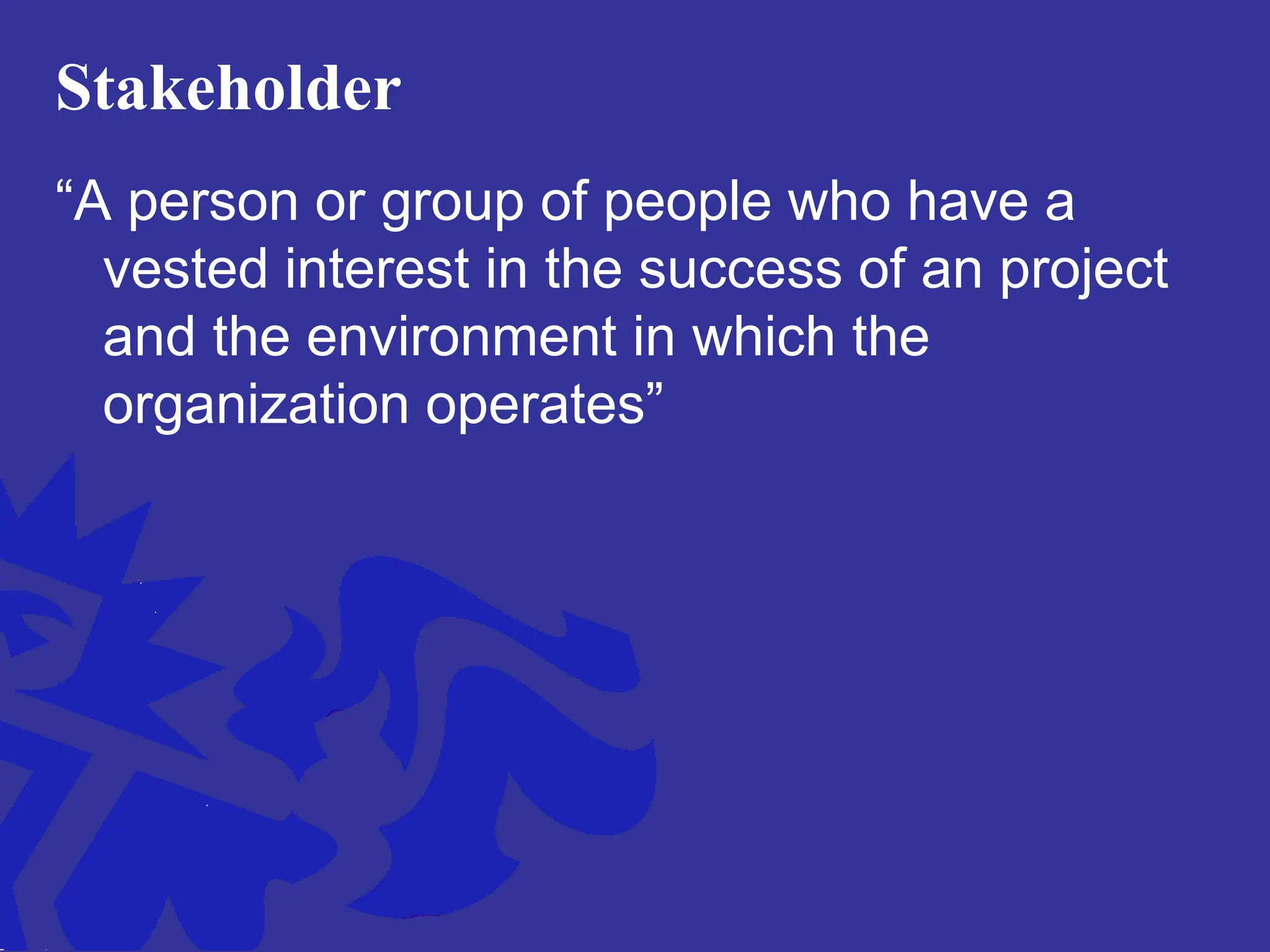 Stakeholder
“A person or group of people who have a
vested interest in the success of an project
and the environment in which the
organization operates”
 