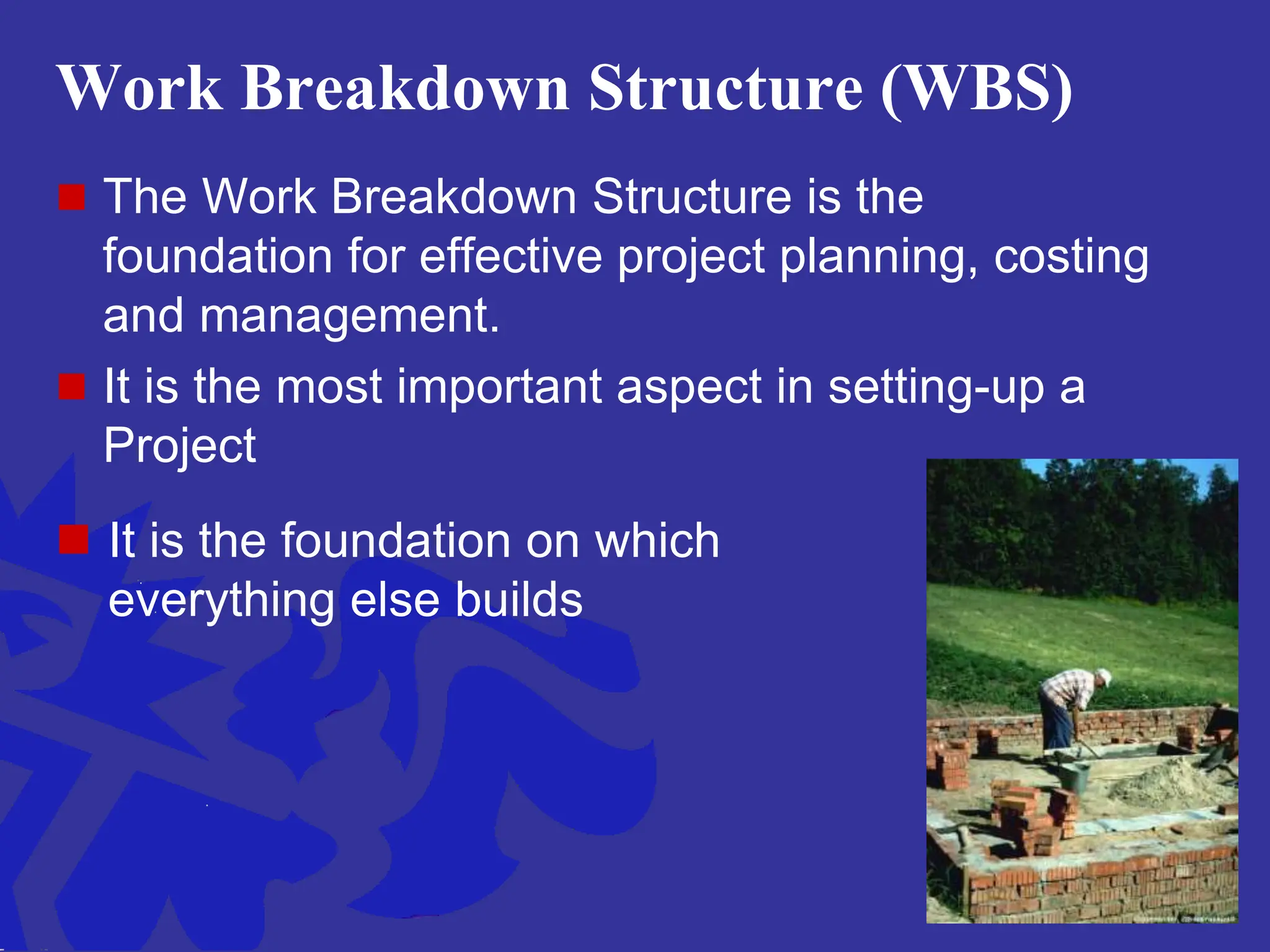 Work Breakdown Structure (WBS)
 The Work Breakdown Structure is the
foundation for effective project planning, costing
and management.
 It is the most important aspect in setting-up a
Project
 It is the foundation on which
everything else builds
 
