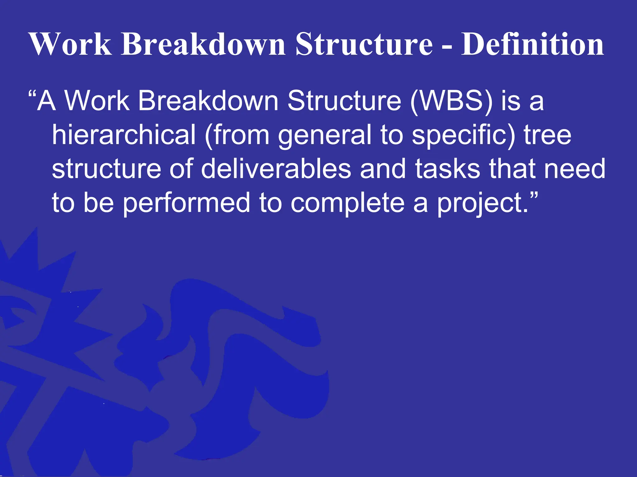 Work Breakdown Structure - Definition
“A Work Breakdown Structure (WBS) is a
hierarchical (from general to specific) tree
structure of deliverables and tasks that need
to be performed to complete a project.”
 